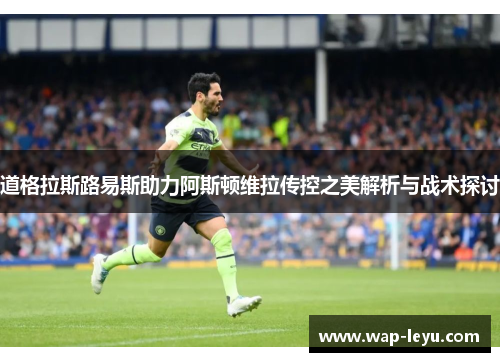 道格拉斯路易斯助力阿斯顿维拉传控之美解析与战术探讨 道格拉斯路易斯助力阿斯顿维拉传控之美解析与战术探讨