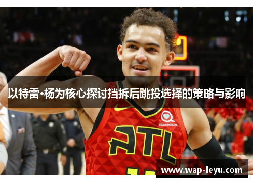 以特雷·杨为核心探讨挡拆后跳投选择的策略与影响 以特雷·杨为核心探讨挡拆后跳投选择的策略与影响