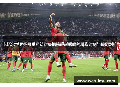 卡塔尔世界杯最受期待对决揭秘超越巅峰的精彩时刻与传奇对抗