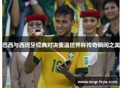 巴西与西班牙经典对决重温世界杯传奇瞬间之美 巴西与西班牙经典对决重温世界杯传奇瞬间之美