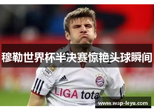 穆勒世界杯半决赛惊艳头球瞬间