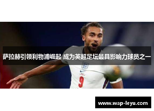 萨拉赫引领利物浦崛起 成为英超足坛最具影响力球员之一