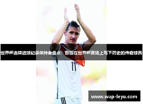 世界杯连续进球纪录保持者盘点：那些在世界杯赛场上写下历史的传奇球员