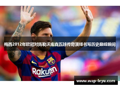 梅西2012年欧冠对阵勒沃库森五球传奇演绎书写历史巅峰瞬间