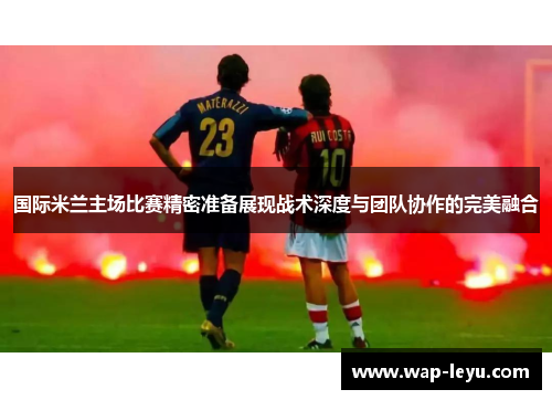 国际米兰主场比赛精密准备展现战术深度与团队协作的完美融合 国际米兰主场比赛精密准备展现战术深度与团队协作的完美融合