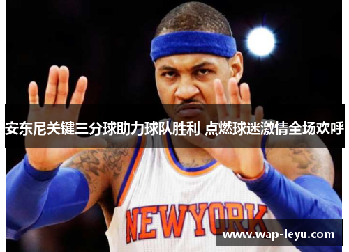 安东尼关键三分球助力球队胜利 点燃球迷激情全场欢呼 安东尼关键三分球助力球队胜利 点燃球迷激情全场欢呼