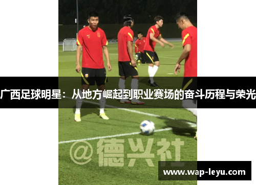 广西足球明星：从地方崛起到职业赛场的奋斗历程与荣光