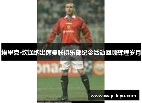 埃里克·坎通纳出席曼联俱乐部纪念活动回顾辉煌岁月