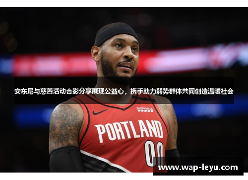 安东尼与慈善活动合影分享展现公益心，携手助力弱势群体共同创造温暖社会