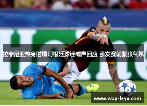拉菲尼亚热身时遭阿根廷球迷嘘声回应 引发赛前紧张气氛 拉菲尼亚热身时遭阿根廷球迷嘘声回应 引发赛前紧张气氛
