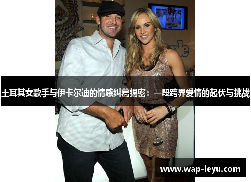 土耳其女歌手与伊卡尔迪的情感纠葛揭密：一段跨界爱情的起伏与挑战