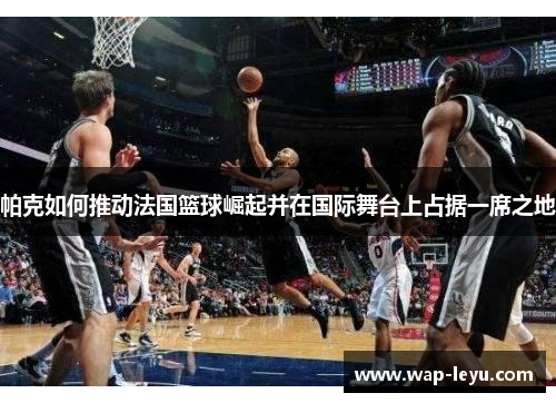 帕克如何推动法国篮球崛起并在国际舞台上占据一席之地