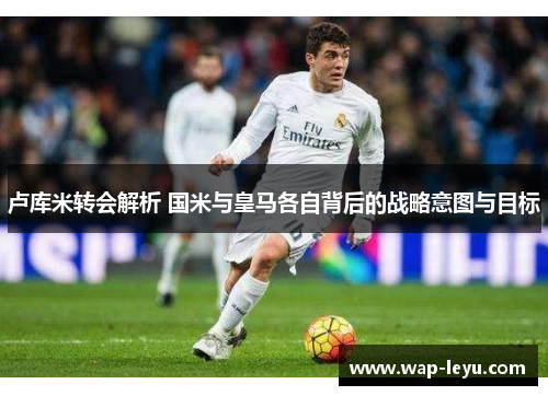 卢库米转会解析 国米与皇马各自背后的战略意图与目标