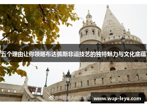 五个理由让你领略布达佩斯非遗技艺的独特魅力与文化底蕴