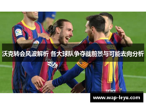 沃克转会风波解析 各大球队争夺战前景与可能去向分析 沃克转会风波解析 各大球队争夺战前景与可能去向分析
