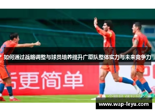 如何通过战略调整与球员培养提升广厦队整体实力与未来竞争力 如何通过战略调整与球员培养提升广厦队整体实力与未来竞争力