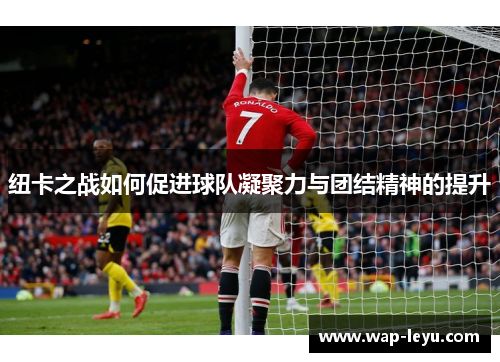 纽卡之战如何促进球队凝聚力与团结精神的提升