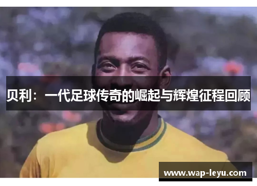 贝利：一代足球传奇的崛起与辉煌征程回顾
