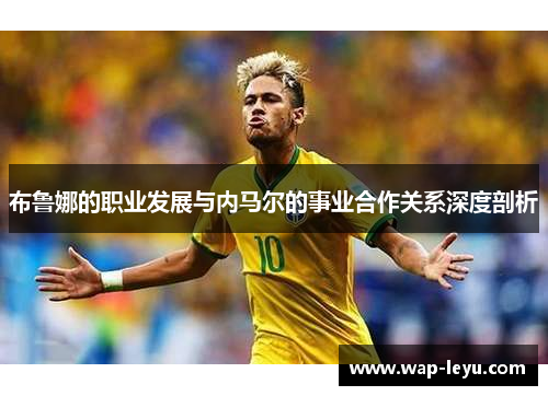 布鲁娜的职业发展与内马尔的事业合作关系深度剖析