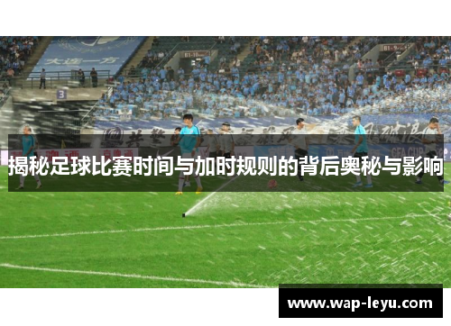 揭秘足球比赛时间与加时规则的背后奥秘与影响