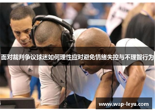 面对裁判争议球迷如何理性应对避免情绪失控与不理智行为 面对裁判争议球迷如何理性应对避免情绪失控与不理智行为