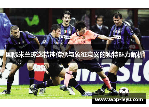 国际米兰球迷精神传承与象征意义的独特魅力解析