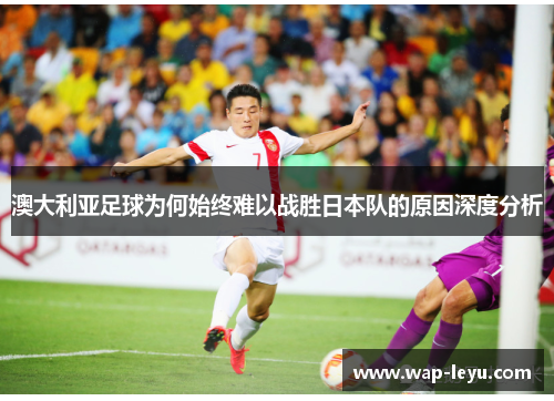 澳大利亚足球为何始终难以战胜日本队的原因深度分析