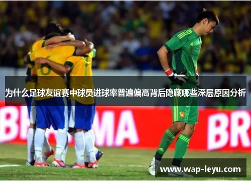 为什么足球友谊赛中球员进球率普遍偏高背后隐藏哪些深层原因分析