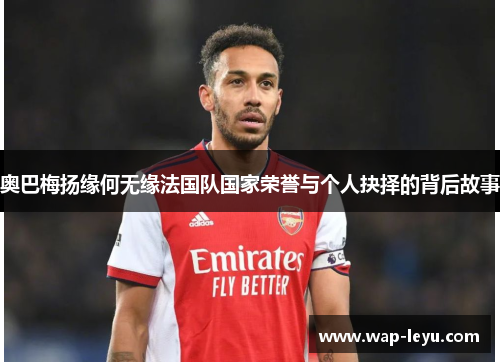 奥巴梅扬缘何无缘法国队国家荣誉与个人抉择的背后故事 奥巴梅扬缘何无缘法国队国家荣誉与个人抉择的背后故事