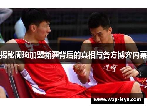揭秘周琦加盟新疆背后的真相与各方博弈内幕
